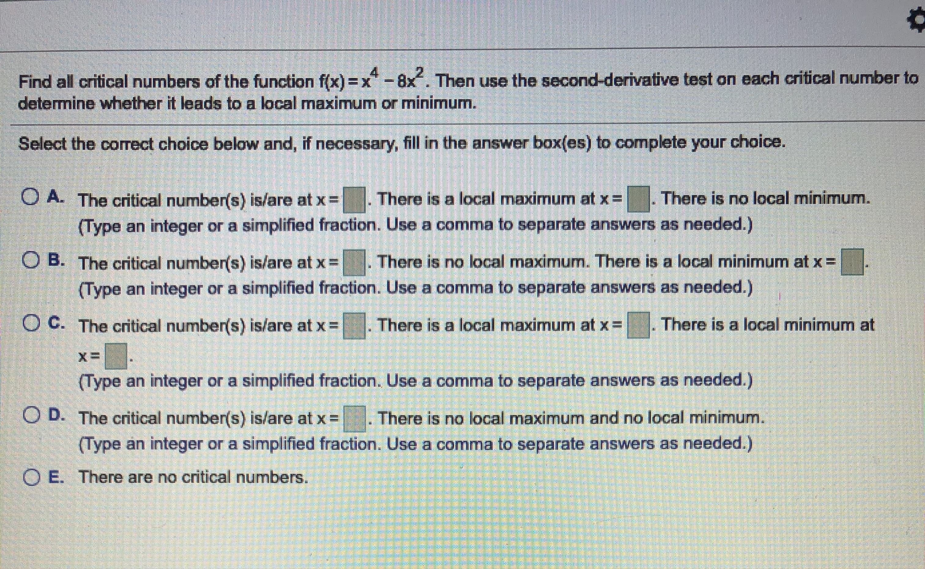 Find all critical numbers of the function f(x) = x -8x. Then use the second-derivative test on each critical number to
determine whether it leads to a local maximum or minimum.
Select the correct choice below and, if necessary, fill in the answer box(es) to complete your choice.
O A. The critical number(s) is/are at x=
There is a local maximum at x =
There is no local minimum.
(Type an integer or a simplified fraction. Use a comma to separate answers as needed.)
There is no local maximum. There is a local minimum at x =
O B. The critical number(s) is/are at x =
(Type an integer or a simplified fraction. Use a comma to separate answers as needed.)
O C. The critical number(s) is/are at x =
There is a local maximum at x =
There is a local minimum at
(Type an integer or a simplified fraction. Use a comma to separate answers as needed.)
O D. The critical number(s) is/are at x =
There is no local maximum and no local minimum.
(Type an integer or a simplified fraction. Use a comma to separate answers as needed.)
O E. There are no critical numbers.
