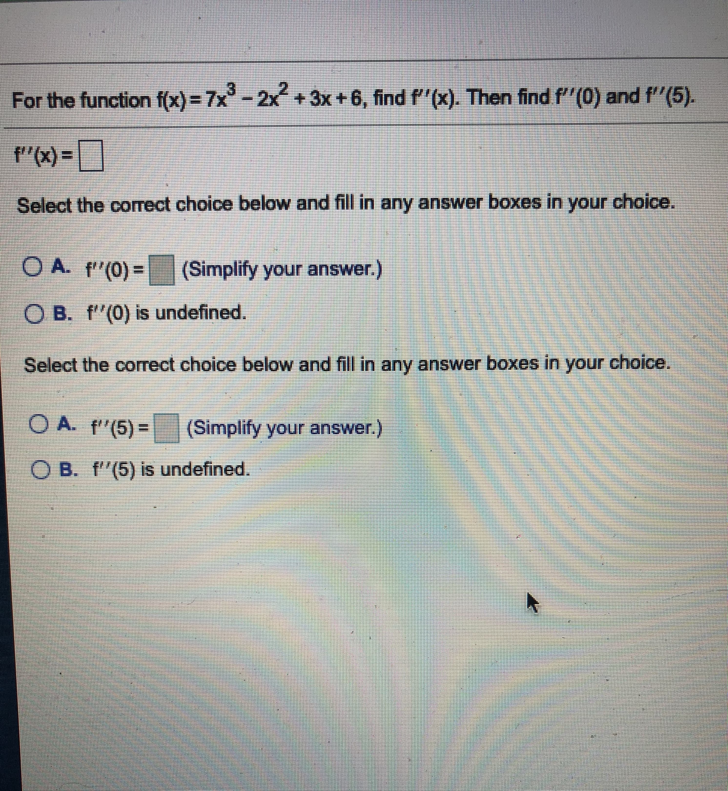 For the function f(x)= 7x-2x+3x +6, find f"(x). Then find f"(0) and f"(5).
"(x) =
Select the correct choice below and fill in any answer boxes in your choice.
O A. f"(0) =
(Simplify your answer.)
O B. f"(0) is undefined.
Select the correct choice below and fill in any answer boxes in your
choice.
OA. f"(5)=
(Simplify your answer.)
O B. f'(5) is undefined
