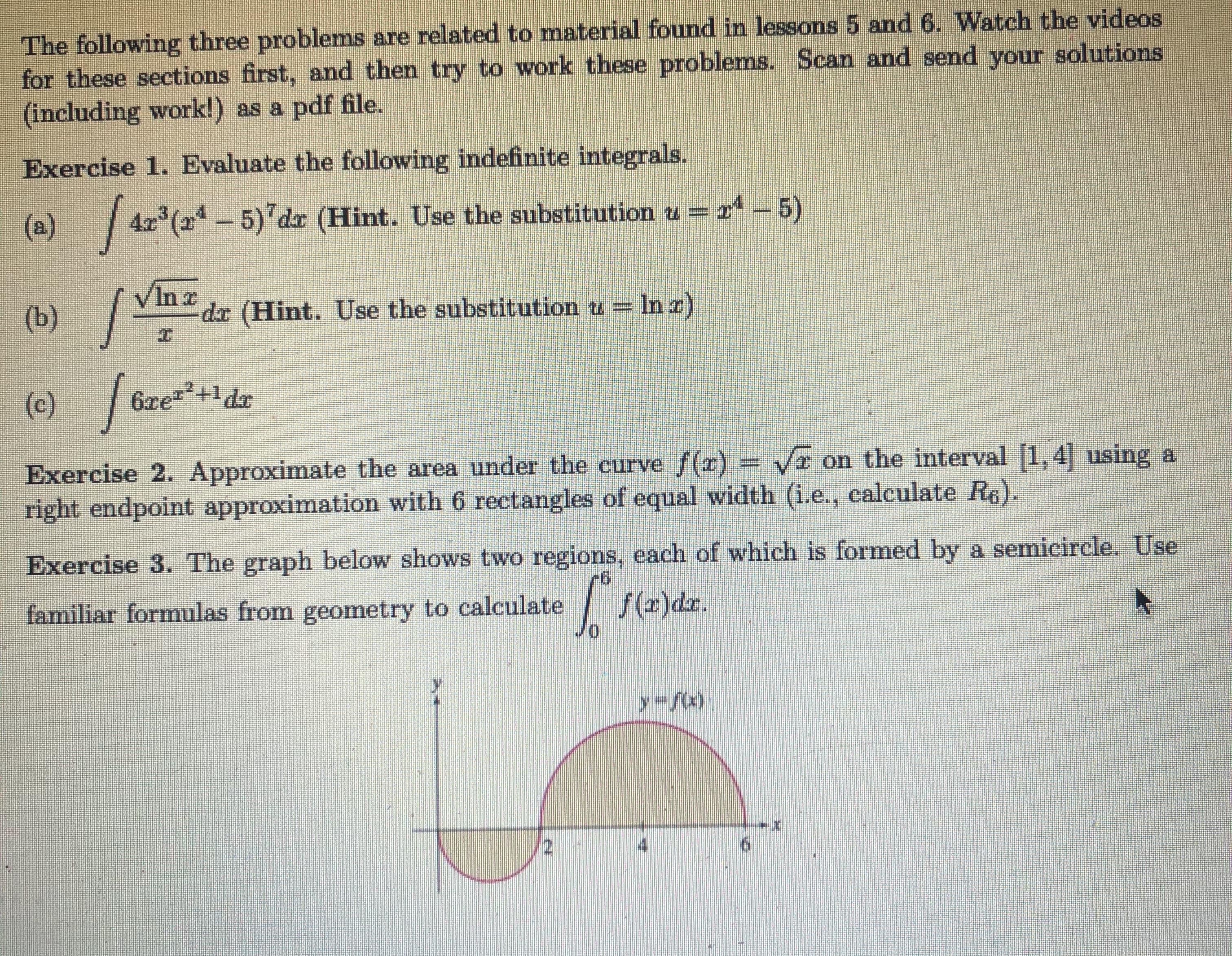 The following three problems are related to material found in lessons 5 and 6. Watch the videos
for these sections first, and then try to work these problems. Scan and send your solutions
(including work!) as a pdf file.
Exercise 1. Evaluate the following indefinite integrals.
(a) 4z (2-5) dz (Hint. Use the substitution u = 2ª – 5)
(b) /
In a
dr (Hint. Use the substitution u =
= In a)
(c)
/
6xez+1dx
on the interval [1, 4 using a
Exercise 2. Approximate the area under the curve ()
right endpoint approximation with 6 rectangles of equal width (i.e., calculate Re).
Exercise 3. The graph below shows two regions, each of which is formed by a semicircle. Use
familiar formulas from geometry to calculate
Jo
|
f(2)dz.
y fx)
