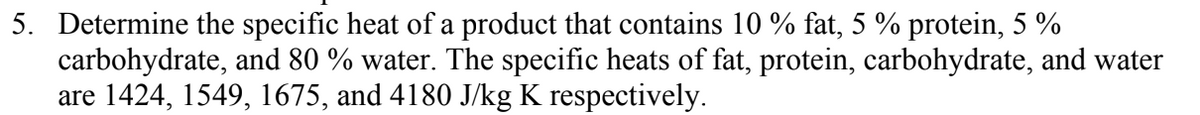 5. Determine the specific heat of a product that contains 10 % fat, 5 % protein, 5 %
carbohydrate, and 80 % water. The specific heats of fat, protein, carbohydrate, and water
are 1424, 1549, 1675, and 4180 J/kg K respectively.