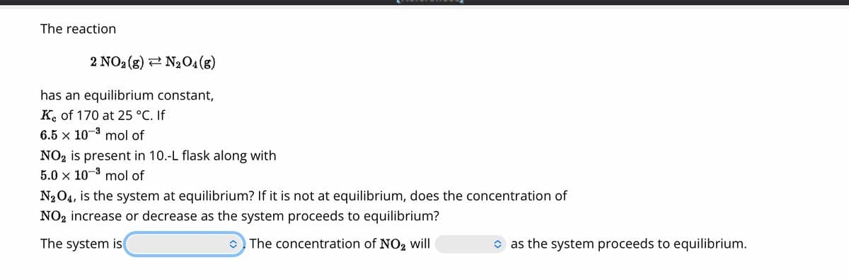 The reaction
2 NO₂ (g) N₂O4 (g)
constant,
has an equilibrium
Ke of 170 at 25 °C. If
6.5 x 10-³ mol of
NO₂ is present in 10.-L flask along with
5.0 x 10-³ mol of
N₂O4, is the system at equilibrium? If it is not at equilibrium, does the concentration of
NO₂ increase or decrease as the system proceeds to equilibrium?
The system is
The concentration of NO2 will
as the system proceeds to equilibrium.