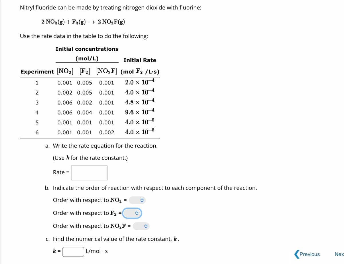 Nitryl fluoride can be made by treating nitrogen dioxide with fluorine:
2 NO2 (g) + F2(g) → 2 NO2F(g)
Use the rate data in the table to do the following:
Initial concentrations
(mol/L)
Initial Rate
Experiment [NO₂] [F₂] [NO₂F] (mol F₂/L.s)
1
0.001 0.005 0.001
2.0 × 10-4
2
0.002 0.005
0.001
4.0 × 10-4
3
0.006 0.002 0.001
4.8 x 10-4
4
0.006 0.004 0.001
9.6 x 10-4
5
0.001 0.001 0.001
4.0 × 10-5
6
0.001 0.001 0.002 4.0 x 10-5
a. Write the rate equation for the reaction.
(Use for the rate constant.)
Rate =
b. Indicate the order of reaction with respect to each component of the reaction.
Order with respect to NO2
Order with respect to F₂ =
Order with respect to NO₂F =
c. Find the numerical value of the rate constant, k.
k =
L/mol s
=
✪
◆
Previous
Nex