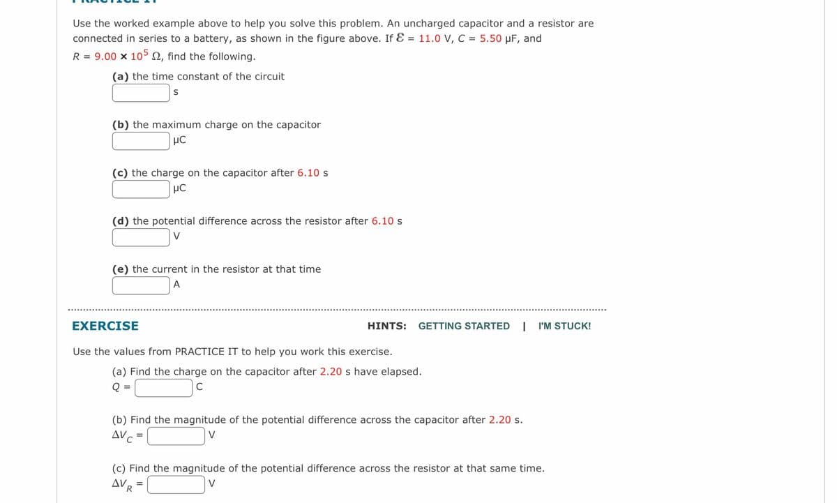 Use the worked example above to help you solve this problem. An uncharged capacitor and a resistor are
connected in series to a battery, as shown in the figure above. If E = 11.0 V, C = 5.50 μF, and
R = 9.00 x 105 , find the following.
(a) the time constant of the circuit
(b) the maximum charge on the capacitor
μC
(c) the charge on the capacitor after 6.10 s
μC
S
(d) the potential difference across the resistor after 6.10 s
(e) the current in the resistor at that time
A
EXERCISE
Use the values from PRACTICE IT to help you work this exercise.
(a) Find the charge on the capacitor after 2.20 s have elapsed.
Q =
C
(b) Find the magnitude of the potential difference across the capacitor after 2.20 s.
AVC
V
=
R
HINTS: GETTING STARTED 1 I'M STUCK!
(c) Find the magnitude of the potential difference across the resistor at that same time.
AV
V
=