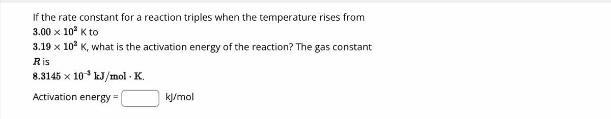 If the rate constant for a reaction triples when the temperature rises from
3.00 × 10² K to
3.19 × 102 K, what is the activation energy of the reaction? The gas constant
Ris
8.3145 x 10³ kJ/mol. K.
Activation energy =
kJ/mol