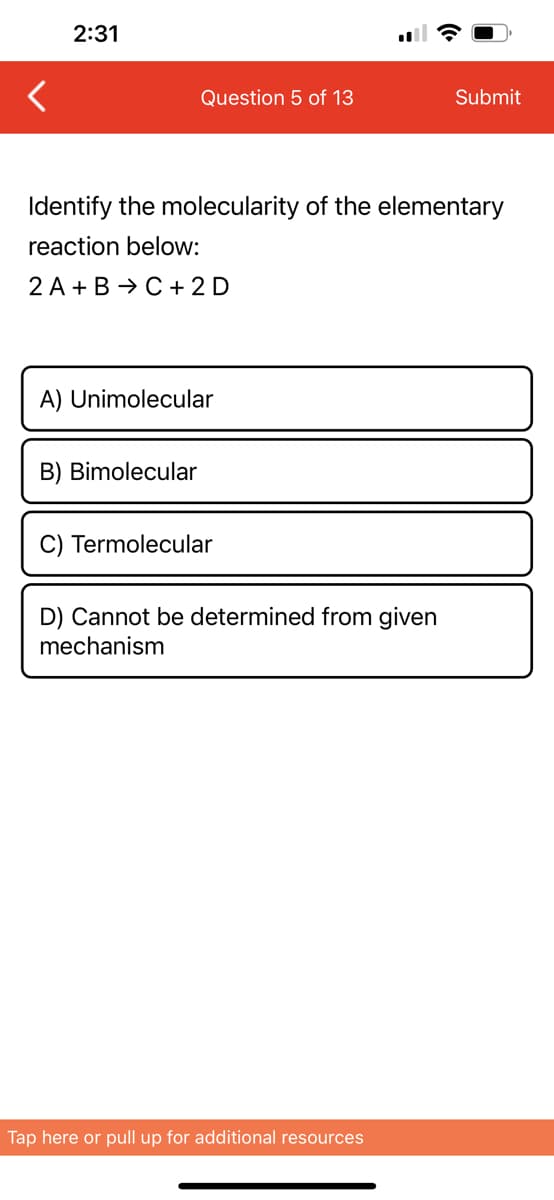 <
2:31
Question 5 of 13
Identify the molecularity of the elementary
reaction below:
2 A+B C + 2D
A) Unimolecular
B) Bimolecular
C) Termolecular
D) Cannot be determined from given
mechanism
Submit
Tap here or pull up for additional resources