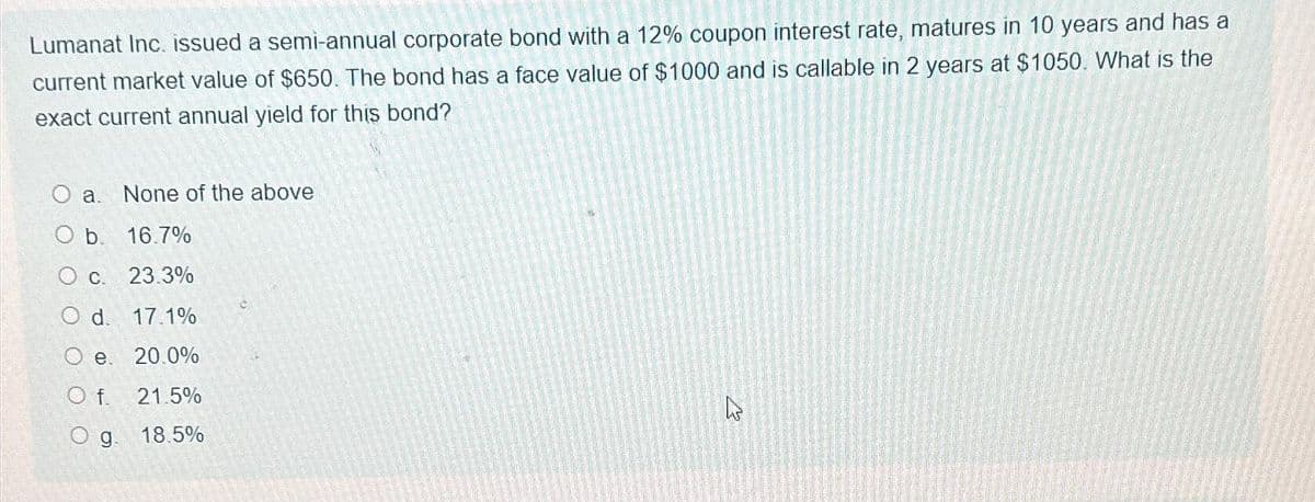 Lumanat Inc. issued a semi-annual corporate bond with a 12% coupon interest rate, matures in 10 years and has a
current market value of $650. The bond has a face value of $1000 and is callable in 2 years at $1050. What is the
exact current annual yield for this bond?
O a. None of the above
O b. 16.7%
O c. 23.3%
O d. 17.1%
O e. 20.0%
O f. 21.5%
O g. 18.5%
M