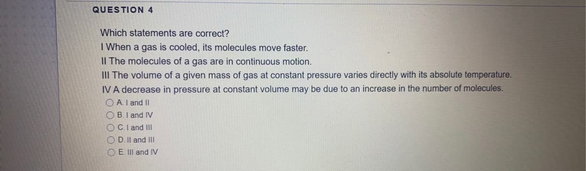 QUESTION 4
Which statements are correct?
I When a gas is cooled, its molecules move faster.
II The molecules of a gas are in continuous motion.
III The volume of a given mass of gas at constant pressure varies directly with its absolute temperature.
IV A decrease in pressure at constant volume may be due to an increase in the number of molecules.
O A.I and II
OB.I and IV
O C.I and II
O D. Il and IIl
O E. III and IV
