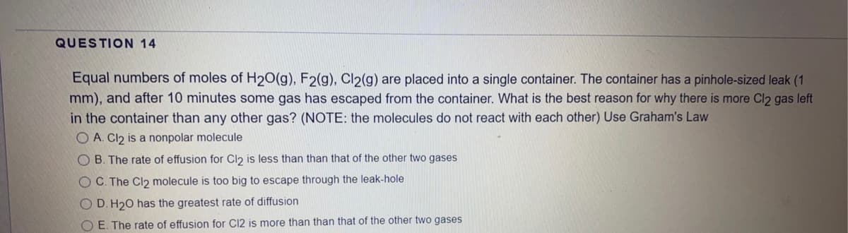 QUESTION 14
Equal numbers of moles of H2O(g), F2(g), Cl2(g) are placed into a single container. The container has a pinhole-sized leak (1
mm), and after 10 minutes some gas has escaped from the container. What is the best reason for why there is more Cl2 gas left
in the container than any other gas? (NOTE: the molecules do not react with each other) Use Graham's Law
O A. Cl2 is a nonpolar molecule
O B. The rate of effusion for Cl2 is less than than that of the other two gases
OC. The Cl2 molecule is too big to escape through the leak-hole
O D. H20 has the greatest rate of diffusion
O E. The rate of effusion for C12 is more than than that of the other two gases
