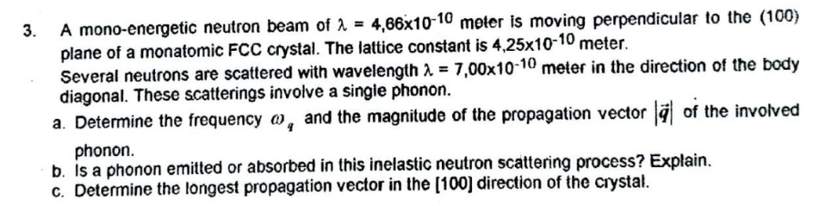 A mono-energetic neutron beam of 2 = 4,66x10-10 meter is moving perpendicular to the (100)
plane of a monatomic FCC crystal. The lattice constant is 4,25x10-10 meter.
Several neutrons are scattered with wavelength 2 = 7,00x10-10 meter in the direction of the body
diagonal. These scatterings involve a singie phonon.
a. Determine the frequency @, and the magnitude of the propagation vector a of the involved
3.
%3D
phonon.
b. Is a phonon emitted or absorbed in this inelastic neutron scattering process? Explain.
c. Determine the longest propagation vector in the [100] direction of the crystal.
