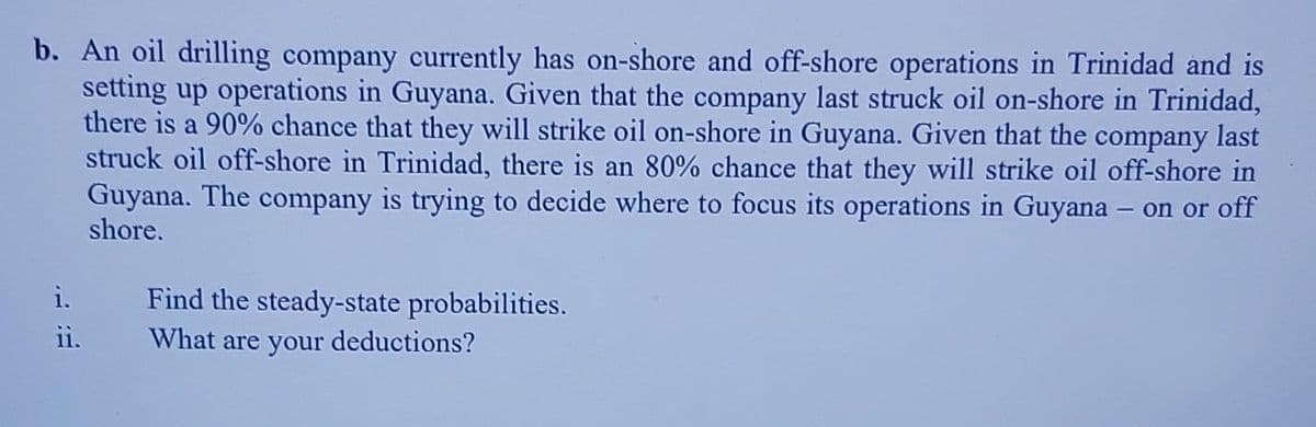 b. An oil drilling company currently has on-shore and off-shore operations in Trinidad and is
setting up operations in Guyana. Given that the company last struck oil on-shore in Trinidad,
there is a 90% chance that they will strike oil on-shore in Guyana. Given that the company last
struck oil off-shore in Trinidad, there is an 80% chance that they will strike oil off-shore in
Guyana. The company is trying to decide where to focus its operations in Guyana – on or off
shore.
i.
Find the steady-state probabilities.
What are your deductions?
11.
