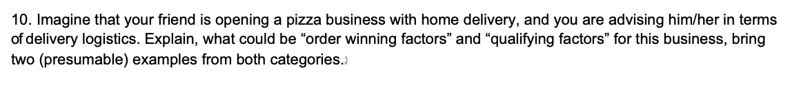 10. Imagine that your friend is opening a pizza business with home delivery, and you are advising him/her in terms
of delivery logistics. Explain, what could be "order winning factors" and "qualifying factors" for this business, bring
two (presumable) examples from both categories.)
