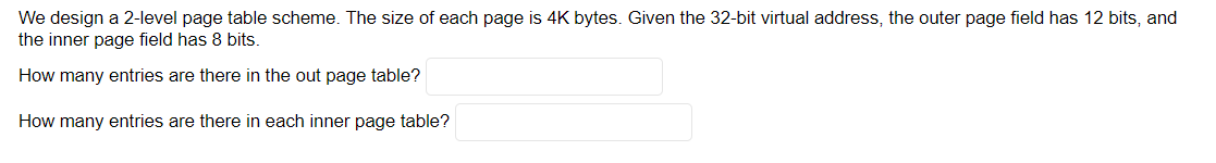 We design a 2-level page table scheme. The size of each page is 4K bytes. Given the 32-bit virtual address, the outer page field has 12 bits, and
the inner page field has 8 bits.
How many entries are there in the out page table?
How many entries are there in each inner page table?