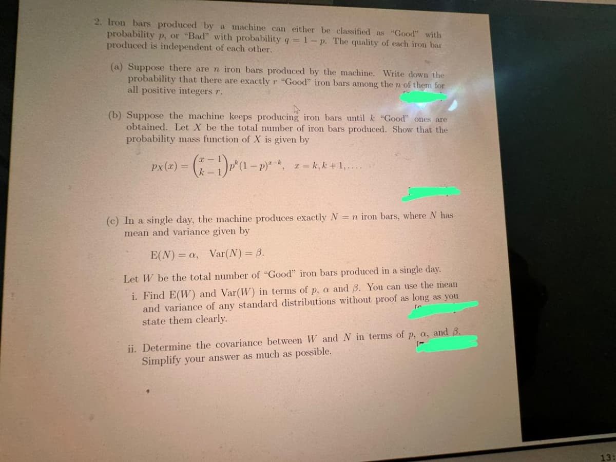 2. Iron bars produced by a machine can either be classified as "Good" with
probability p, or "Bad" with probability q = 1- p. The quality of each iron bar
produced is independent of each other.
(a) Suppose there are n iron bars produced by the machine. Write down the
probability that there are exactly r "Good" iron bars among the n of them for
all positive integers r.
(b) Suppose the machine keeps producing iron bars until k "Good" ones are
obtained. Let X be the total number of iron bars produced. Show that the
probability mass function of X is given by
Px(x) = (x − 1) ₁² (1 - p)² -*.
x=k, k +1,....
(c) In a single day, the machine produces exactly N = n iron bars, where N has
mean and variance given by
E(N) = a, Var(N) = 3.
Let W be the total number of "Good" iron bars produced in a single day.
i. Find E(W) and Var(W) in terms of p, a and 3. You can use the mean
and variance of any standard distributions without proof as long as you
state them clearly.
ii. Determine the covariance between W and N in terms of p, a, and 3.
Simplify your answer as much as possible.
1-
13: