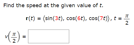 ### Finding the Speed at a Given Value of \( t \)

In this problem, we are asked to find the speed of a particle at a specific time \( t \). The particle's position as a function of time is given by a vector-valued function \( \mathbf{r}(t) \).

#### Given Data:
- The position function of the particle is:
  \[
  \mathbf{r}(t) = \langle \sin(3t), \cos(6t), \cos(7t) \rangle.
  \]
- The specific time at which we need to find the speed is \( t = \frac{\pi}{2} \).

#### Speed of the Particle:
The speed of the particle is the magnitude of its velocity vector \( \mathbf{v}(t) \), which is the derivative of the position function \( \mathbf{r}(t) \).

1. **Derivative Calculation**:
   - First, we find the derivative of each component of \( \mathbf{r}(t) \):
     \[
     \mathbf{v}(t) = \mathbf{r}'(t) = \left\langle \frac{d}{dt}[\sin(3t)], \frac{d}{dt}[\cos(6t)], \frac{d}{dt}[\cos(7t)] \right\rangle.
     \]
   - Calculating the derivatives:
     \[
     \mathbf{v}(t) = \langle 3\cos(3t), -6\sin(6t), -7\sin(7t) \rangle.
     \]

2. **Evaluate at \( t = \frac{\pi}{2} \)**:
   - Substitute \( t = \frac{\pi}{2} \) into \( \mathbf{v}(t) \):
     \[
     \mathbf{v}\left(\frac{\pi}{2}\right) = \left\langle 3\cos\left(3 \cdot \frac{\pi}{2}\right), -6\sin\left(6 \cdot \frac{\pi}{2}\right), -7\sin\left(7 \cdot \frac{\pi}{2}\right) \right\rangle.
     \]
   - Simplifying the trigonometric functions:
     \[
     \cos\left(\frac{3