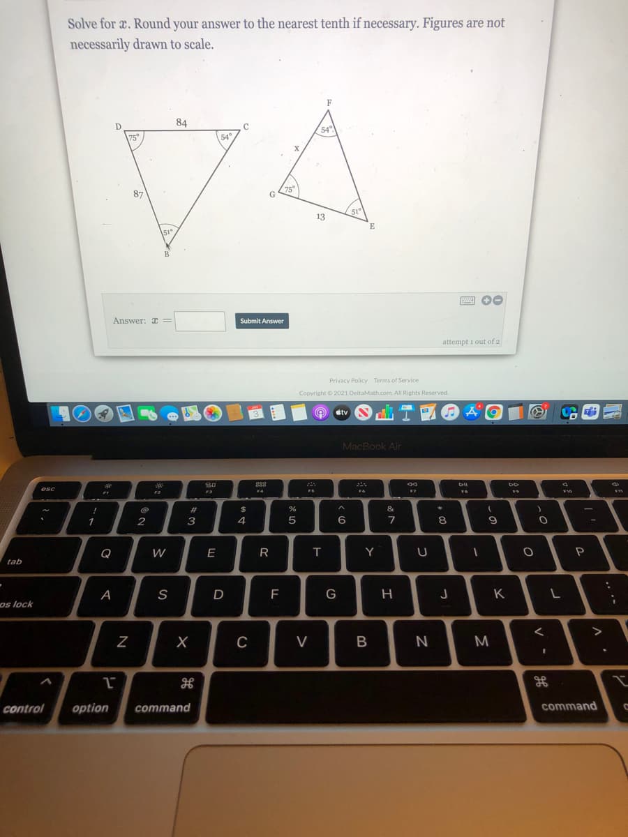 Solve for x. Round your answer to the nearest tenth if necessary. Figures are not
necessarily drawm to scale.
F
84
D
C
54°)
75°
54°
87
75
G
51
13
E
51°
B
Answer: C =
Submit Answer
attempt i out of 2
Privacy Policy Terms of Service
Copyright © 2021 DeltaMath.com. All Rights Reserved.
MacBook Air
888
esc
F2
F3
F4
FS
F7
#
$
&
1
2
3
4
6
7
Q
W
E
T
Y
tab
А
S
F
G
H
K
os lock
V
M
control
option
command
command
N
