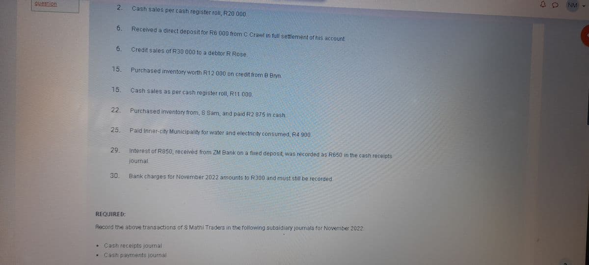 question
2.
6.
Cash sales per cash register roll, R20 000.
Received a direct deposit for R6 000 from C Crawl in full settlement of his account.
6
Credit sales of R30 000 to a debtor R Rose.
15.
Purchased inventory worth R12 000 on credit from B Bryn.
15.
Cash sales as per cash register roll, R11.000.
22.
Purchased inventory from, S Sam, and paid R2 875 in cash.
25.
Paid Inner-city Municipality for water and electricity consumed, R4 900.
29.
Interest of R850, received from ZM Bank on a fixed deposit, was recorded as R650 in the cash receipts
journal.
30.
Bank charges for November 2022 amounts to R300 and must still be recorded.
REQUIRED:
Record the above transactions of & Mathi Traders in the following subsidiary journals for November 2022:
• Cash receipts journal
Cash payments journal
NM