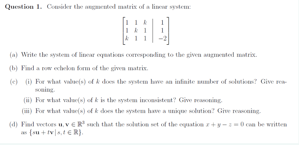 Question 1. Consider the augmented matrix of a linear system:
k
1 k 1
k
1
1
1
1
-2
(a) Write the system of linear equations corresponding to the given augmented matrix.
(b) Find a row echelon form of the given matrix.
(c) (i) For what value(s) of k does the system have an infinite number of solutions? Give rea-
soning.
(ii) For what value(s) of k is the system inconsistent? Give reasoning.
(iii) For what value(s) of k does the system have a unique solution? Give reasoning.
(d) Find vectors u, v € R³ such that the solution set of the equation x + y − z = 0 can be written
{su +tv s, t € R}.
as