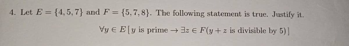 4. Let E = {4, 5, 7} and F = {5,7,8}. The following statement is true. Justify it.
%3D
Vy E E[y is prime → 3z E F(y+z is divisible by 5)]
