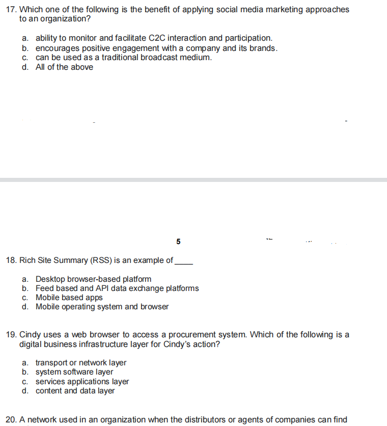 17. Which one of the following is the benefit of applying social media marketing approaches
to an organization?
a. ability to monitor and facilitate C2C interaction and participation.
b. encourages positive engagement with a company and its brands.
d. All of the above
5
18. Rich Site Summary (RSS) is an example of_
a. Desktop browser-based platform
b. Feed based and API data exchange platforms
c. Mobile based apps
d. Mobile operating system and browser
19. Cindy uses a web browser to access a procurement system. Which of the following is a
digital business infrastructure layer for Cindy's action?
a. transport or network layer
b. system software layer
c. services applications layer
d. content and data layer
20. A network used in an organization when the distributors or agents of companies can find
