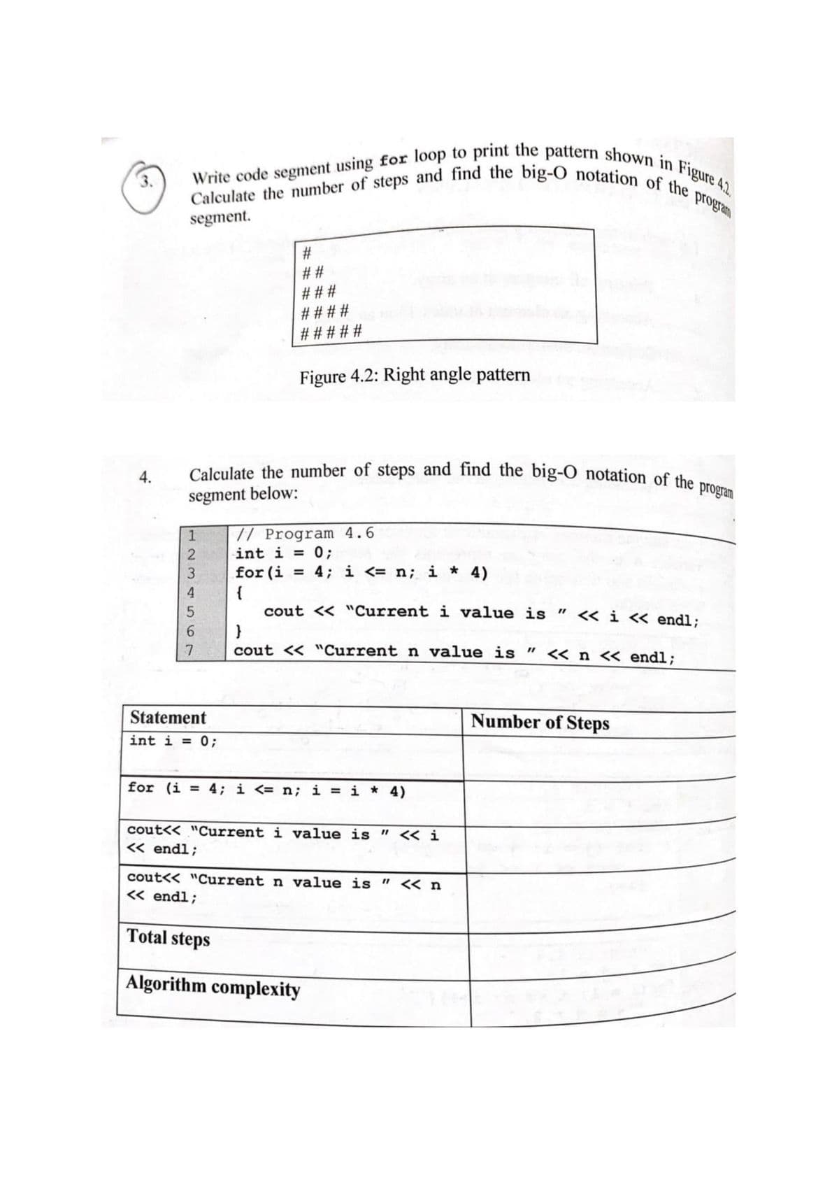 Write code segment using for loop to print the pattern shown in Figure 4.2
Calculate the number of steps and find the big-O notation of the program
Calculate the number of steps and find the big-O notation of the program
3.
program
segment.
# # #
# # # #
# # # # #
Figure 4.2: Right angle pattern
4.
segment below:
// Program 4.6
int i = 0;
for (i = 4; i <= n; i * 4)
{
cout << "Current i value is " <« i « endl:
}
cout << "Current n value is " << n « endl:
9.
Statement
Number of Steps
int i =
0;
for (i = 4; i <= n; i = i * 4)
%3D
cout<< "Current i value is " << i
< endl;
cout<< "Current n value is " << n
« endl;
Total steps
Algorithm complexity
%# 23
1230 56
