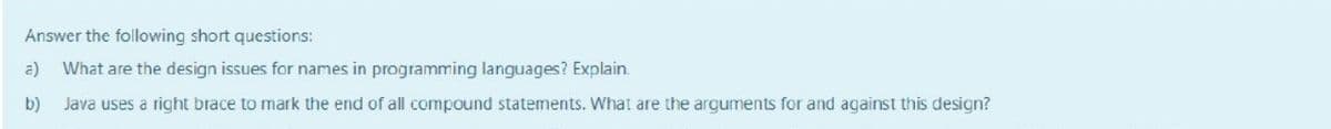 Answer the following short questions:
a)
What are the design issues for names in programming languages? Explain.
b)
Java uses a right brace to mark the end of all compound statements. What are the arguments for and against this design?
