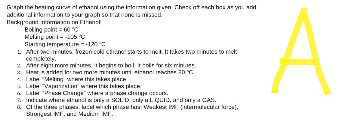 Graph the heating curve of ethanol using the information given. Check off each box as you add
additional information to your graph so that none is missed.
Background Information on Ethanol:
Boiling point = 60 °C
Melting point = -105 °C
Starting temperature = -120 °C
1. After two minutes, frozen cold ethanol starts to melt. It takes two minutes to melt
completely.
2. After eight more minutes, it begins to boil. It boils for six minutes.
3. Heat is added for two more minutes until ethanol reaches 80 °C.
4. Label "Melting" where this takes place.
5. Label "Vaporization" where this takes place.
6. Label "Phase Change" where a phase change occurs.
7. Indicate where ethanol is only a SOLID, only a LIQUID, and only a GAS.
8. Of the three phases, label which phase has: Weakest IMF (intermolecular force),
Strongest IMF, and Medium IMF.
A