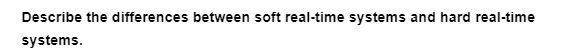 Describe the differences between soft real-time systems and hard real-time
systems.