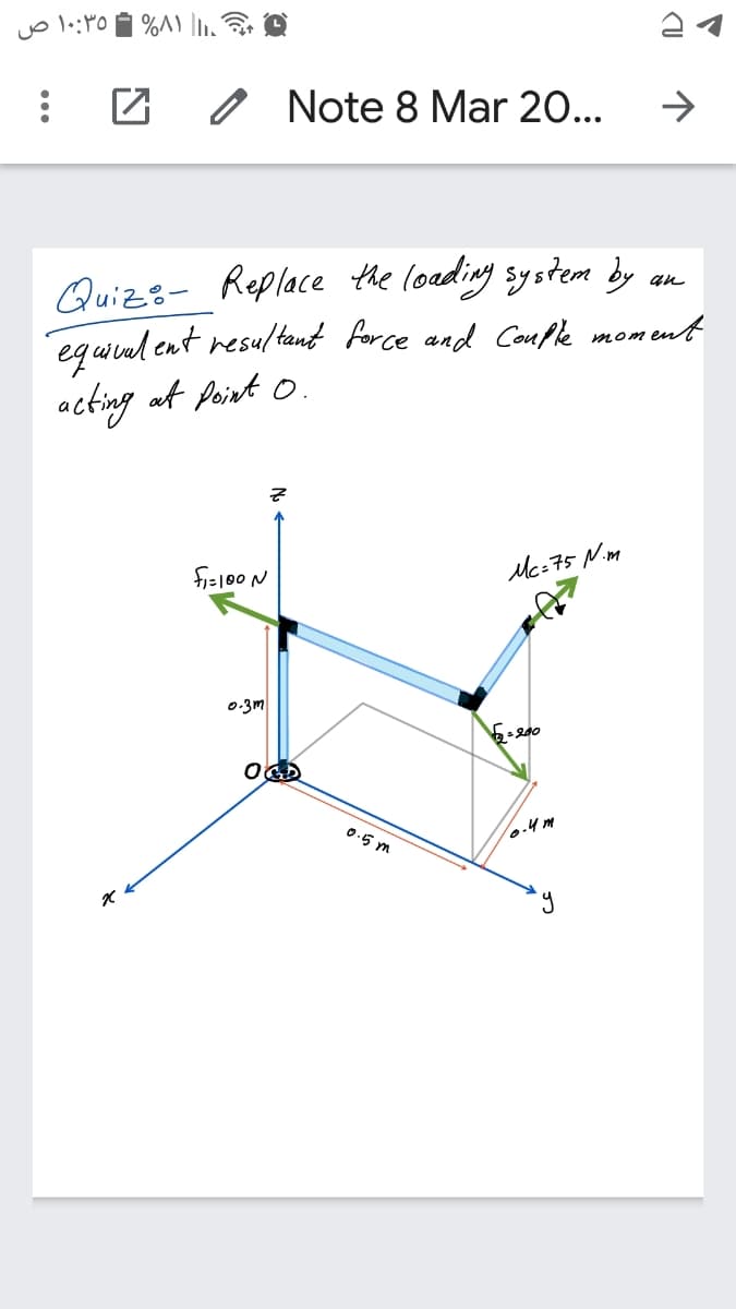 ۱۰:۳۵ ص
Note 8 Mar 20...
->
Quizs- Replace the loading system by an
equival ent resultant force and Couple moment
acting at point o.
fis100 N
Mc=75 Nim
0:3m
6=200
0.5 m
o.4m
