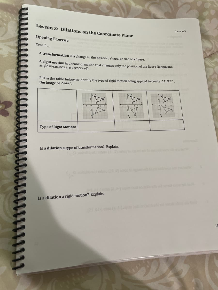 Lesson 3: Dilations on the Coordinate Plane
Lesson 3
Opening Exercise
Recall ..
A transformation is a change in the position, shape, or size of a figure.
A rigid motion is a transformation that changes only the position of the figure (length and
angle measures are preserved).
Fill in the table below to identify the type of rigid motion being applied to create AA' B'C',
the image of AABC.
Type of Rigid Motion:
Is a dilation a type of transformation? Explain.
nobsib sabnu
G moblib 19bnu (21 ) loglo sam
ato (a-) e noltelib as sosie
Is a dilation a rigid motion? Explain.
13
