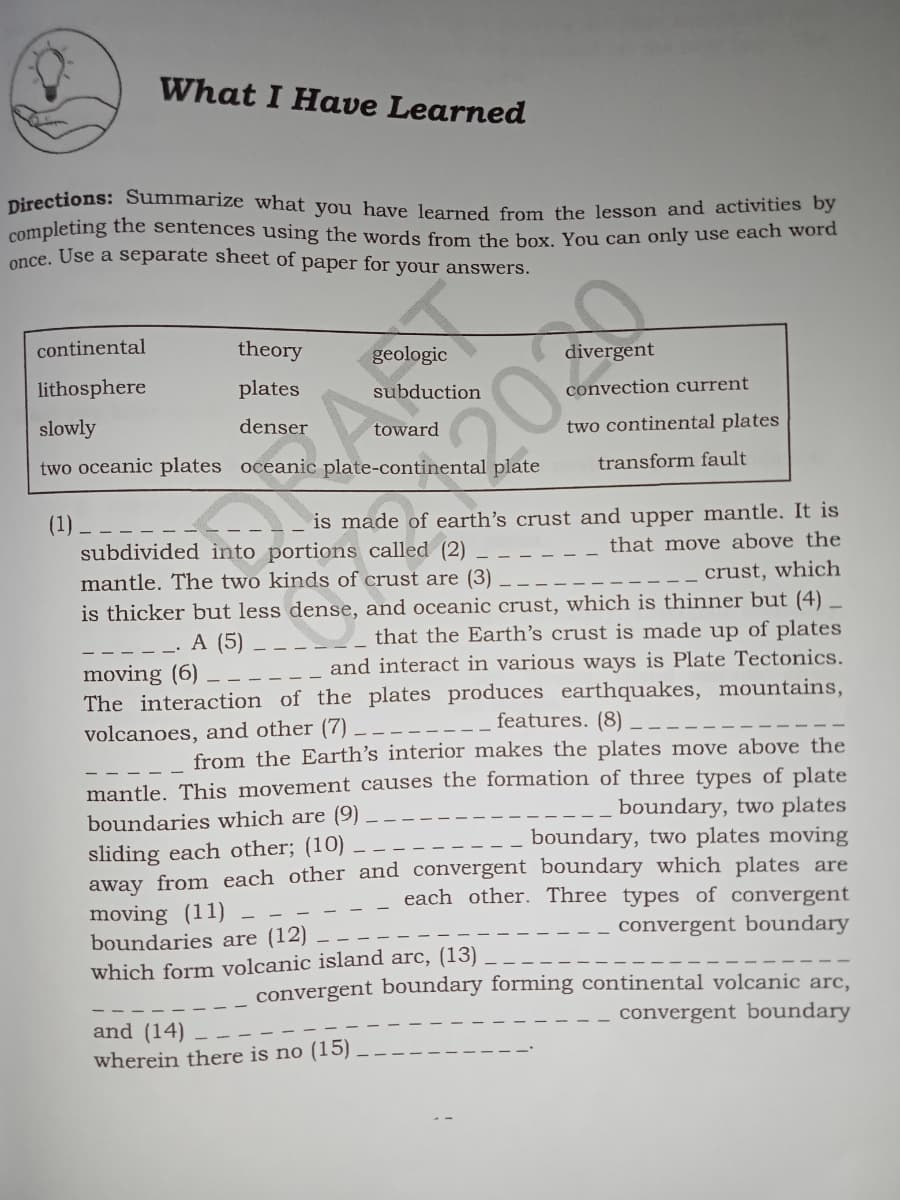 completing the sentences using the words from the box. You can only use each word
Directions: Summarize what you have learned from the lesson and activities by
What I Have Learned
nce. Use a separate sheet of paper for your answers.
continental
theory
geologic
divergent
lithosphere
plates
subduction
convection current
slowly
denser
two continental plates
toward
two oceanic plates oceanic plate-continental plate
transform fault
(1)
subdivided into portions called (2)
is made of earth's crust and upper mantle. It is
that move above the
mantle. The two kinds of crust are (3)
crust, which
is thicker but less dense, and oceanic crust, which is thinner but (4) _
that the Earth's crust is made up of plates
and interact in various ways is Plate Tectonics.
A (5)
moving (6)
The interaction of the plates produces earthquakes, mountains,
volcanoes, and other (7)
features. (8)
from the Earth's interior makes the plates move above the
mantle. This movement causes the formation of three types of plate
boundary, two plates
boundaries which are (9)
boundary, two plates moving
sliding each other; (10)
away from each other and convergent boundary which plates are
each other. Three types of convergent
moving (11)
boundaries are (12)
which form volcanic island arc, (13)
convergent boundary
convergent boundary forming continental volcanic arc,
convergent boundary
and (14)
wherein there is no (15)
