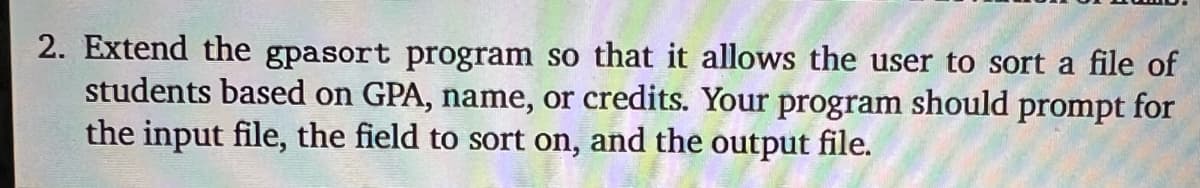 2. Extend the gpasort program so that it allows the user to sort a file of
students based on GPA, name, or credits. Your program should prompt for
the input file, the field to sort on, and the output file.