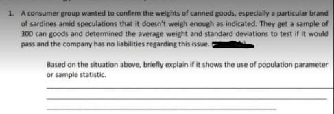 1. A consumer group wanted to confirm the weights of canned goods, especially a particular brand
of sardines amid speculations that it doesn't weigh enough as indicated. They get a sample of
300 can goods and determined the average weight and standard deviations to test if it would
pass and the company has no liabilities regarding this issue.
Based on the situation above, briefly explain if it shows the use of population parameter
or sample statistic.