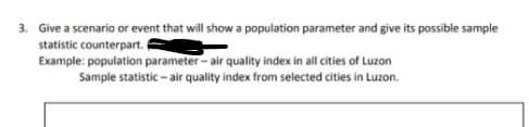 3. Give a scenario or event that will show a population parameter and give its possible sample
statistic counterpart.
Example: population parameter-air quality index in all cities of Luzon
Sample statistic - air quality index from selected cities in Luzon.