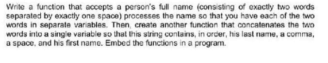 Write a function that accepts a person's full name (consisting of exactly two words
separated by exactly one space) processes the name so that you have each of the two
words in separate variables. Then, create another function that concatenates the two
words into a single variable so that this string contains, in order, his last name, a comma,
a space, and his first name. Embed the functions in a program.