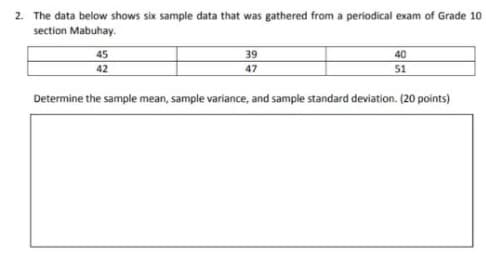 2. The data below shows six sample data that was gathered from a periodical exam of Grade 10
section Mabuhay.
45
39
40
42
47
51
Determine the sample mean, sample variance, and sample standard deviation. (20 points)