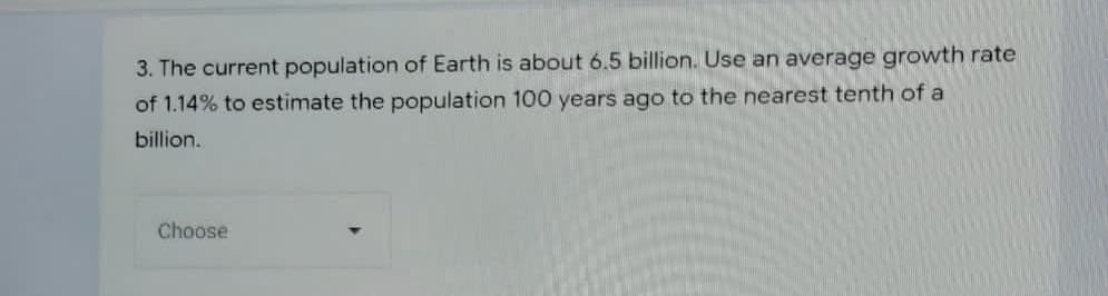 3. The current population of Earth is about 6.5 billion. Use an average growth rate
of 1.14% to estimate the population 100 years ago to the nearest tenth of a
billion.
Choose
