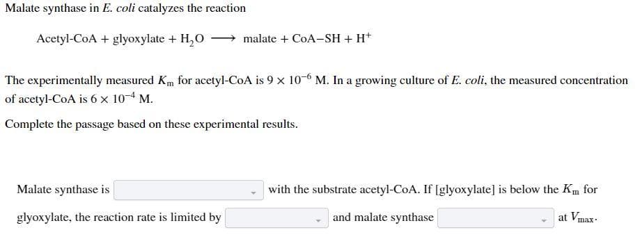 Malate synthase in E. coli catalyzes the reaction
Acetyl-CoA + glyoxylate + H₂O
malate + CoA-SH + H+
The experimentally measured Km for acetyl-CoA is 9 x 10-6 M. In a growing culture of E. coli, the measured concentration
of acetyl-CoA is 6 x 10-4 M.
Complete the passage based on these experimental results.
Malate synthase is
glyoxylate, the reaction rate is limited by
with the substrate acetyl-CoA. If [glyoxylate] is below the Km for
at Vmax.
and malate synthase