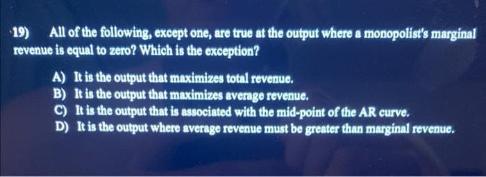 19) All of the following, except one, are true at the output where a monopolist's marginal
revenue is equal to zero? Which is the exception?
A) It is the output that maximizes total revenue.
B) It is the output that maximizes average revenue.
C) It is the output that is associated with the mid-point of the AR curve.
D) It is the output where average revenue must be greater than marginal revenue.