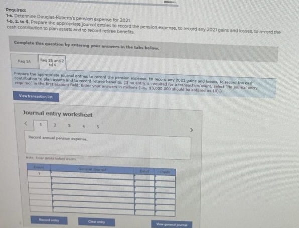 Required:
1-a. Determine Douglas-Roberts's pension expense for 2021
1-b, 2. to 4. Prepare the appropriate journal entries to record the pension expense, to record any 2021 gains and losses, to record the
cash contribution to plan assets and to record retiree benefits
Complete this question by entering your answers in the tabs below.
Req 1A
Req 18 and 2
to 4
Prepare the appropriate journal entries to record the pension expense, to record any 2021 gains and losses, to record the cash
contribution to plan assets and to record retiree benefits. (If no entry is required for a transaction/event, select "No journal entry
required" in the first account field. Enter your answers in millions (Le 10,000,000 should be entered as 10).)
View transaction list
Journal entry worksheet
1
2
3
1
Record annual pension expense
Note: Exer debts before credits
4
5
Genet Jumal
Det
Credit
View general journal