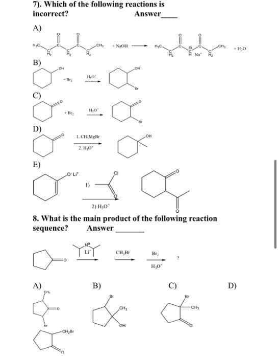 7). Which of the following reactions is
incorrect?
Answer
A)
H₂O.
B)
D)
E)
M
OH
A)
+Bry
H₂O
„O'LI*
CH₂
-CH₂Br
H₂O
1.CH₂MgBr
2.H₂0
aya
2) H₂O*
+ NaOH
8. What is the main product of the following reaction
sequence?
Answer
B)
Br
CH,Br
OH
CH₂
OH
H Na
Br₂
H₂O*
Br
-CH₂
+ H₂O
D)