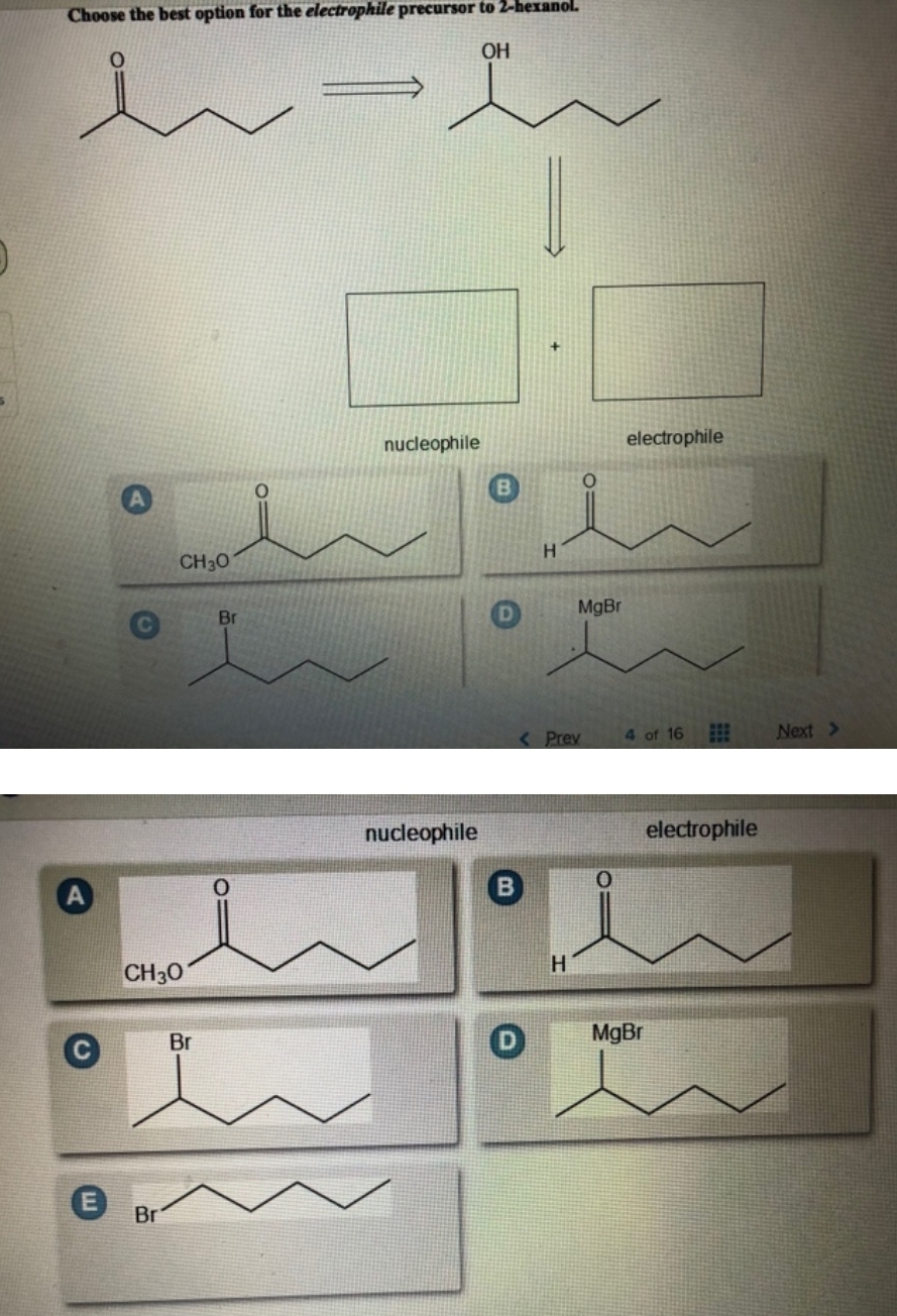 Choose the best option for the electrophile precursor to 2-hexanol.
i=i
CH 30
CH 30
Br
Br
Br
nucleophile
nucleophile
OH
H
D
< Prev
H
O
MgBr
0
electrophile
4 of 16
MgBr
electrophile
Next >