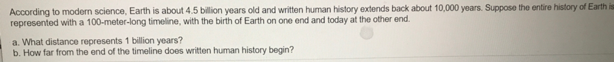 According to modern science, Earth is about 4.5 billion years old and written human history extends back about 10,000 years. Suppose the entire history of Earth is
represented with a 100-meter-long timeline, with the birth of Earth on one end and today at the other end.
a. What distance represents 1 billion years?
b. How far from the end of the timeline does written human history begin?
