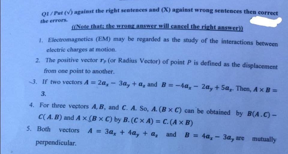 OL/ Put (v) against the right sentences and (X) against wrong sentences then corret
the errors.
((Note that: the wrong answer will cancel the right answer))
1. Electromagnetics (EM) may be regarded as the study of the interactions between
electric charges at motion.
2. The positive vector rp (or Radius Vector) of point P is defined as the displacement
from one point to another.
3. If two vectors A = 2a, - 3ay + a, and B=-4a, - 2a, + 5a,. Then, Ax B =
%3D
%3D
3.
4. For three vectors A, B, and C. A. So, A. (Bx C) can be obtained by B(A.C)-
C(A. B) and A x (B x C) by B. (Cx A) = C. (A x B)
%3D
5. Both
vectors A
=
3a, + 4a, + a, and
B = 4a, - 3a, are mutually
%3D
%3D
perpendicular.
