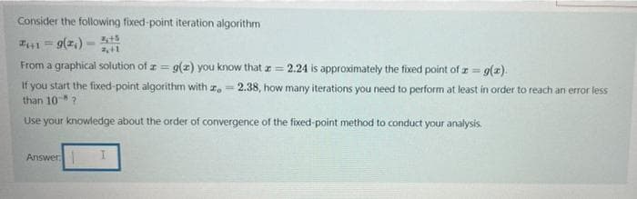 Consider the following fixed-point iteration algorithm
1 = 9(z,)
From a graphical solution of z = g(z) you know that z = 2.24 is approximately the fixed point of I = g(z).
If you start the fixed-point algorithm with z, = 2.38, how many iterations you need to perform at least in order to reach an error less
than 10?
Use your knowledge about the order of convergence of the fixed-point method to conduct your analysis.
!!
Answer
