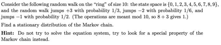 Consider the following random walk on the "ring" of size 10: the state space is {0, 1, 2, 3, 4, 5, 6, 7, 8,9},
and the random walk jumps +3 with probability 1/3, jumps -2 with probability 1/6, and
jumps -1 with probability 1/2. (The operations are meant mod 10, so 8 +3 gives 1.)
Find a stationary distribution of the Markov chain.
Hint: Do not try to solve the equation system, try to look for a special property of the
Markov chain instead.
