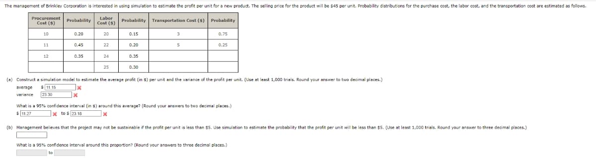 The management of Brinkley Corporation is interested in using simulation to estimate the profit per unit for a new product. The selling price for the product will be $45 per unit. Probability distributions for the purchase cost, the labor cost, and the transportation cost are estimated as follows.
Labor
Cost ($)
Procurement
Probability
Probability
Transportation Cost ($)
Probability
Cost (S)
10
0.20
20
0.15
3
0.75
11
0.45
22
0.20
0.25
0.35
24
0.35
25
0.30
(a) Construct a simulation model to estimate the average profit (in $) per unit and the variance of the profit per unit. (Use at least 1,000 trials. Round your answer to two decimal places.)
$ 11.15
23.30
sverage
variance
What is a 95% confidence interval (in $) around this average? (Round your answers to two decimal places.)
$ 11.27
x to s 23.18
(b) Management believes that the project may not be sustainable if the profit per unit is less than $5. Use simulation to estimate the probability that the profit per unit will be less than $5. (Use at least 1,000 trials. Round your answer to three decimal places.)
What is a 95% confidence interval around this proportion? (Round your answers to three decimal places.)
to
