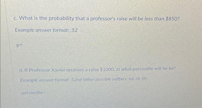 c. What is the probability that a professor's raise will be less than $850?
Example answer format: .52
p=
d. If Professor Xavier receives a raise $1000, at what percentile will he be?
Example answer format: 52nd (other possible suffixes. nd, rd, th)
percentile=
