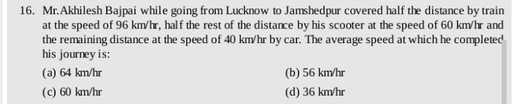 16. Mr.Akhilesh Bajpai while going from Lucknow to Jamshedpur covered half the distance by train
at the speed of 96 km/hr, half the rest of the distance by his scooter at the speed of 60 km/hr and
the remaining distance at the speed of 40 km/hr by car. The average speed at which he completed
his journey is:
(a) 64 km/hr
(b) 56 km/hr
(c) 60 km/hr
(d) 36 km/hr
