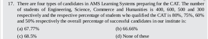 17. There are four types of candidates in AMS Learning Systems preparing for the CAT. The number
of students of Engineering, Science, Commerce and Humaniti es is 400, 600, 500 and 300
respectively and the respective percentage of students who qualified the CAT is 80%, 75%, 60%
and 50% respectively the overall percentage of successful candidates in our institute is:
(a) 67.77%
(b) 66.66%
(c) 68.5%
(d) None of these
