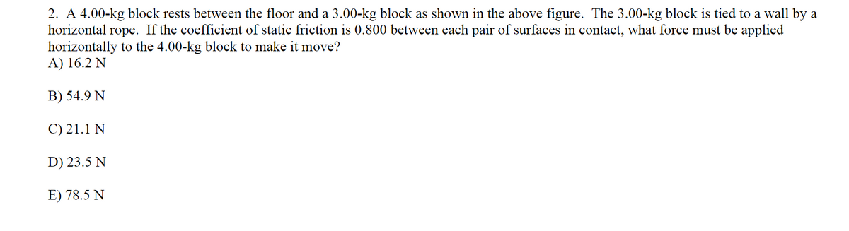 2. A 4.00-kg block rests between the floor and a 3.00-kg block as shown in the above figure. The 3.00-kg block is tied to a wall by a
horizontal rope. If the coefficient of static friction is 0.800 between each pair of surfaces in contact, what force must be applied
horizontally to the 4.00-kg block to make it move?
A) 16.2 N
B) 54.9 N
C) 21.1 N
D) 23.5 N
E) 78.5 N
